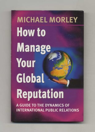 How to Manage Your Global Reputation: A Guide to the Dynamics of International Public Relations. Michael Morley.
